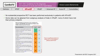 Ainara Lozano Bahamonde
2021 ESC Guidelines for the diagnosis
and treatment of acute and chronic heart failure
Presentación del ESC Congress 2021
✓ No substantial prospective RCT has been performed exclusively in patients with HFmrEF.
✓ Some data can be gleaned from subgroup analysis of trials in HFpEF, none of which have met
their primary endpoint.
There is insufficient evidence to
advise CRT or ICD therapy in
patients withHFmrEF
Definition HFrEF HFmrEF HFpEF Comorbidities
Advanced HF Acute HF
 