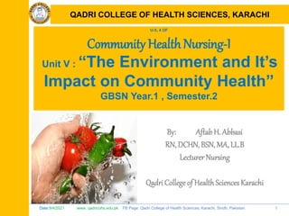 Date:9/4/2021 www. qadricohs.edu.pk FB Page: Qadri College of Health Sciences, Karachi, Sindh, Pakistan. 1
QADRI COLLEGE OF HEALTH SCIENCES, KARACHI
U-5, 4 OF
Community Health Nursing-I
Unit V : “The Environment and It’s
Impact on Community Health”
GBSN Year.1 , Semester.2
By: Aftab H. Abbasi
RN, DCHN, BSN, MA, LL.B
Lecturer Nursing
Qadri College of HealthSciences Karachi
QADRI COLLEGE OF HEALTH SCIENCES, KARACHI
 