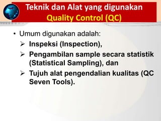 Teknik dan Alat yang digunakan
Quality Control (QC)
• Umum digunakan adalah:
 Inspeksi (Inspection),
 Pengambilan sample secara statistik
(Statistical Sampling), dan
 Tujuh alat pengendalian kualitas (QC
Seven Tools).
 