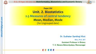 skhot1976@gmail.com B.Sc.-III Paper- XIV (DSE –F26) Bioinformatics, Biostatistics and Economic Botany
skhot1976@gmail.com
Paper XIV
Unit. 2. Biostatistics
2.5 Measures of central tendency
Mean, Median, Mode
(for Ungrouped data)
Dr. Sudhakar Sambhaji Khot
M.Sc., Ph.D., SET
Assistant Professor in Botany
Y. C. Warana Mahavidyalaya, Warananagar
 