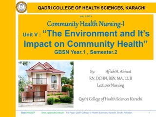 Date:9/9/2021 www. qadricohs.edu.pk FB Page: Qadri College of Health Sciences, Karachi, Sindh, Pakistan. 1
QADRI COLLEGE OF HEALTH SCIENCES, KARACHI
U-5, 5 OF 5
Community Health Nursing-I
Unit V : “The Environment and It’s
Impact on Community Health”
GBSN Year.1 , Semester.2
By: Aftab H. Abbasi
RN, DCHN, BSN, MA, LL.B
Lecturer Nursing
Qadri College of HealthSciences Karachi
QADRI COLLEGE OF HEALTH SCIENCES, KARACHI
 