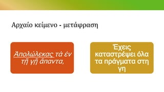 Αρχαίο κείμενο - μετάφραση
Ἀπολώλεκας τὰ ἐν
τῇ γῇ ἅπαντα,
Έχεις
καταστρέψει όλα
τα πράγματα στη
γη
 