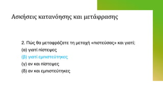 Ασκήσεις κατανόησης και μετάφρασης
2. Πώς θα μεταφράζατε τη μετοχή «πιστεύσας» και γιατί;
(α) γιατί πίστεψες
(β) γιατί εμπιστεύτηκες
(γ) αν και πίστεψες
(δ) αν και εμπιστεύτηκες
 
