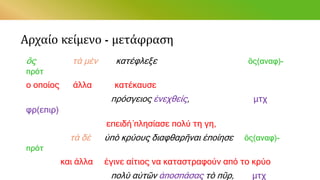 Αρχαίο κείμενο - μετάφραση
ὃς τὰ μὲν κατέφλεξε ὃς(αναφ)-
πρότ
ο οποίος άλλα κατέκαυσε
πρόσγειος ἐνεχθείς, μτχ
φρ(επιρ)
επειδή́ πλησίασε πολύ τη γη,
τὰ δὲ ὑπὸ κρύους διαφθαρῆναι ἐποίησε ὃς(αναφ)-
πρότ
και άλλα έγινε αίτιος να καταστραφούν από το κρύο
πολὺ αὐτῶν ἀποσπάσας τὸ πῦρ, μτχ
 