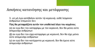 Ασκήσεις κατανόησης και μετάφρασης
3. «εἰ μὴ ἐγὼ κατέβαλον αὐτὸν τῷ κεραυνῷ, οὐδὲ λείψανον
ἀνθρώπων ἐπέμεινεν ἂν»
Πώς θα μεταφράζατε αυτόν τον υποθετικό λόγο του κειμένου;
(α) αν εγώ δεν τον καταρρίψω με τον κεραυνό, δεν θα μείνει ούτε
απομεινάρι ανθρώπων
(β) αν εγώ δεν τον είχα καταρρίψει με κεραυνό, δεν θα είχε μείνει
ούτε απομεινάρι ανθρώπων
(γ) αν εγώ δεν τον κατέρριπτα με κεραυνό, δεν θα έμενε ούτε
απομεινάρι ανθρώπων
 
