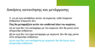 Ασκήσεις κατανόησης και μετάφρασης
3. «εἰ μὴ ἐγὼ κατέβαλον αὐτὸν τῷ κεραυνῷ, οὐδὲ λείψανον
ἀνθρώπων ἐπέμεινεν ἂν»
Πώς θα μεταφράζατε αυτόν τον υποθετικό λόγο του κειμένου;
(α) αν εγώ δεν τον καταρρίψω με τον κεραυνό, δεν θα μείνει ούτε
απομεινάρι ανθρώπων
(β) αν εγώ δεν τον είχα καταρρίψει με κεραυνό, δεν θα είχε μείνει
ούτε απομεινάρι ανθρώπων
(γ) αν εγώ δεν τον κατέρριπτα με κεραυνό, δεν θα έμενε ούτε
απομεινάρι ανθρώπων
 