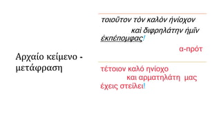 Αρχαίο κείμενο -
μετάφραση
τοιοῦτον τὸν καλὸν ἡνίοχον
καὶ διφρηλάτην ἡμῖν
ἐκπέπομφας!
α-πρότ
τέτοιον καλό ηνίοχο
και αρματηλάτη μας
έχεις στείλει!
 