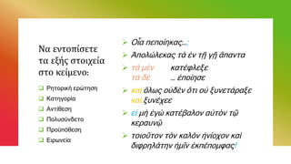 Να εντοπίσετε
τα εξής στοιχεία
στο κείμενο:
 Οἷα πεποίηκας…;
 Ἀπολώλεκας τὰ ἐν τῇ γῇ ἅπαντα
 τὰ μὲν κατέφλεξε
τὰ δὲ … ἐποίησε
 καὶ ὅλως οὐδὲν ὅτι οὐ ξυνετάραξε
καὶ ξυνέχεε
 εἰ μὴ ἐγὼ κατέβαλον αὐτὸν τῷ
κεραυνῷ
 τοιοῦτον τὸν καλὸν ἡνίοχον καὶ
διφρηλάτην ἡμῖν ἐκπέπομφας!
 Ρητορική ερώτηση
 Κατηγορία
 Αντίθεση
 Πολυσύνδετο
 Προϋπόθεση
 Ειρωνεία
 