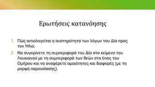 Ερωτήσεις κατανόησης
1. Πώς αιτιολογείται η αυστηρότητα των λόγων του Δία προς
τον Ήλιο;
2. Να συγκρίνετε τη συμπεριφορά του Δία στο κείμενο του
Λουκιανού με τη συμπεριφορά των θεών στο έπος του
Ομήρου και να αναφέρετε ομοιότητες και διαφορές (με τη
μορφή παρουσίασης).
 