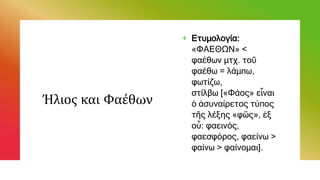 Ήλιος και Φαέθων
+ Ετυμολογία:
«ΦΑΕΘΩΝ» <
φαέθων μτχ. τοῦ
φαέθω = λάμπω,
φωτίζω,
στίλβω [«Φάος» εἶναι
ὁ ἀσυναίρετος τύπος
τῆς λέξης «φῶς», ἐξ
οὗ: φαεινός,
φαεσφόρος, φαείνω >
φαίνω > φαίνομαι].
 