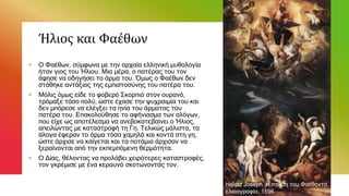 Ήλιος και Φαέθων
+ Ο Φαέθων, σύμφωνα με την αρχαία ελληνική μυθολογία
ήταν γιος του Ήλιου. Μια μέρα, ο πατέρας του τον
άφησε να οδηγήσει το άρμα του. Όμως ο Φαέθων δεν
στάθηκε αντάξιος της εμπιστοσύνης του πατέρα του.
+ Μόλις όμως είδε το φοβερό Σκορπιό στον ουρανό,
τρόμαξε τόσο πολύ, ώστε έχασε την ψυχραιμία του και
δεν μπόρεσε να ελέγξει τα ηνία του άρματος του
πατέρα του. Επακολούθησε το αφήνιασμα των αλόγων,
που είχε ως αποτέλεσμα να ανεβοκατεβαίνει ο Ήλιος,
απειλώντας με καταστροφή τη Γη. Τελικώς μάλιστα, τα
άλογα έφεραν το άρμα τόσο χαμηλά και κοντά στη γη,
ώστε άρχισε να καίγεται και τα ποτάμια άρχισαν να
ξεραίνονται από την εκπεμπόμενη θερμότητα.
+ Ο Δίας, θέλοντας να προλάβει χειρότερες καταστροφές,
τον γκρέμισε με ένα κεραυνό σκοτώνοντάς τον.
Heintz Joseph Η πτώση του Φαέθοντα,
ελαιογραφία, 1596.
 