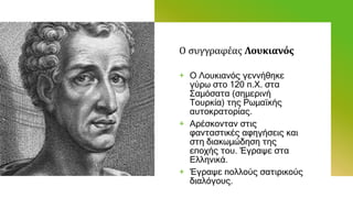 Ο συγγραφέας Λουκιανός
+ Ο Λουκιανός γεννήθηκε
γύρω στο 120 π.Χ. στα
Σαμόσατα (σημερινή
Τουρκία) της Ρωμαϊκής
αυτοκρατορίας.
+ Αρέσκονταν στις
φανταστικές αφηγήσεις και
στη διακωμώδηση της
εποχής του. Έγραψε στα
Ελληνικά.
+ Έγραψε πολλούς σατιρικούς
διαλόγους.
 