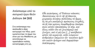 Απόσπασμα από το
σατιρικό έργο Θεῶν
Διάλογοι 24 (25)
Οἷα πεποίηκας, ὦ Τιτάνων κάκιστε;
Ἀπολώλεκας τὰ ἐν τῇ γῇ ἅπαντα,
μειρακίῳ ἀνοήτῳ πιστεύσας τὸ ἅρμα,
ὃς τὰ μὲν κατέφλεξε πρόσγειος ἐνεχθείς,
τὰ δὲ ὑπὸ κρύους διαφθαρῆναι ἐποίησε
πολὺ αὐτῶν ἀποσπάσας τὸ πῦρ, καὶ
ὅλως οὐδὲν ὅτι οὐ ξυνετάραξε καὶ
ξυνέχεε, καὶ εἰ μὴ ἐγὼ [...] κατέβαλον
αὐτὸν τῷ κεραυνῷ, οὐδὲ λείψανον
ἀνθρώπων ἐπέμεινεν ἄν· τοιοῦτον ἡμῖν
τὸν καλὸν ἡνίοχον καὶ διφρηλάτην
ἐκπέπομφας.
Στο απόσπασμα που
ακολουθεί ο Δίας
κατηγορεί τον Ήλιο, γιατί
εμπιστεύτηκε το άρμα του
στον γιο του Φαέθοντα, με
αποτέλεσμα να
προκληθούν πολλές
καταστροφές στη γη.
 