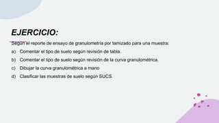 EJERCICIO:
Según el reporte de ensayo de granulometría por tamizado para una muestra:
a) Comentar el tipo de suelo según revisión de tabla.
b) Comentar el tipo de suelo según revisión de la curva granulométrica.
c) Dibujar la curva granulométrica a mano
d) Clasificar las muestras de suelo según SUCS.
 