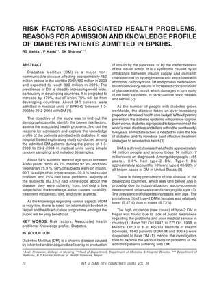 70 INT. J. DIAB. DEV. COUNTRIES (2005), VOL. 25
RISK FACTORS ASSOCIATED HEALTH PROBLEMS,
REASONS FOR ADMISSION AND KNOWLEDGE PROFILE
OF DIABETES PATIENTS ADMITTED IN BPKIHS.
RS Mehta*, P Karki**, SK Sharma***
ABSTRACT
Diabetes Mellitus (DM) is a major non-
communicable disease affecting approximately 150
million people in the world in 2002,180 million in 2003
and expected to reach 330 million in 2025. The
prevalence of DM is steadily increasing world wide,
particularly in developing countries. It is projected to
increase by 170%, out of which 76% will be from
developing countries. About 310 patients were
admitted in medical units of BPKIHS between 1-3-
2003 to 29-2-2004 with DM (1).
The objective of the study was to find out the
demographic profile, identify the known risk factors,
assess the associated health problems, find out the
reasons for admission and explore the knowledge
profile of the patients admitted with diabetes. It was
hospital based exploratory study conducted among
the admitted DM patients during the period of 1-3-
2003 to 29-2-2004 in medical units using simple
random sampling, and included 35 samples.
About 54% subjects were of age group between
40-60 years, Hindu 85.7%, married 92.9%, and non-
vegetarian 75.9 %. 50% of subjects were on insulin.
60.7 % subject had hypertension, 39.3 % had ocular
problem, and 25% had renal problems. Majority of
the subjects (82.1%) had knowledge about the
disease, they were suffering from, but only a few
subjects had the knowledge about, causes, curability,
treatment modalities, diet, and other aspects.
As the knowledge regarding various aspects of DM
is very low, there is need for information booklet in
Nepali and health education programme amongst the
public will be very beneficial.
KEY WORDS: Risk factors; Associated health
problems; Knowledge profile; Diabetes.
INTRODUCTION
Diabetes Mellitus (DM) is a chronic disease caused
by inherited and/or acquired deficiency in production
of insulin by the pancreas, or by the ineffectiveness
of the insulin action. It is a syndrome caused by an
imbalance between insulin supply and demand,
characterized by hyperglycemia and associated with
abnormal carbohydrate, fat and protein metabolism.
Insulin deficiency results in increased concentrations
of glucose in the blood, which damages in turn many
of the body’s systems, in particular the blood vessels
and nerves (2).
As the number of people with diabetes grows
worldwide, the disease takes an ever-increasing
proportion of national health care budget. Without primary
prevention, the diabetes epidemic will continue to grow.
Even worse, diabetes is projected to become one of the
world’s main disablers and killers within the next twenty-
five years. Immediate action is needed to stem the tide
of diabetes and to introduce cost effective treatment
strategies to reverse this trend (3).
DM is a chronic disease that affects approximately
14 million people and among those 14 million, 7
million were un-diagnosed. Among older people (>65
years), 8.6% had type-2 DM. Type-1 DM
approximately account for 10% and type-2 85-90% of
all known cases of DM in United States (3).
There is rising prevalence of the disease in the
developing countries, which was rare before and is
probably due to industrialization, socio-economic
development, urbanization and changing life style (3).
The prevalence of diabetes increases with age. The
prevalence (3) of type-2 DM in females was relatively
lower (5.57%) than in males (6.73%).
The high incidence (new cases) of type-2 DM in
Nepal was found due to lack of public awareness
regarding the problems and poor medical service in
country (1). From 28th
Oct.1997, to 27th
Oct. 1998, in
Medical OPD of B.P. Koirala Institute of Health
Sciences, 1840 patients (1040 M and 800 F) were
diagnosed to have DM (1). Hence, the investigators
tried to explore the various facts or problems of the
admitted patients suffering with DM.
* Asst. Professor, College of Nursing, **Head of Department, Department of Medicine & Hospital Director, *** Department of
Medicine, B.P Kiorala Institute of Health Sciences, Nepal
 