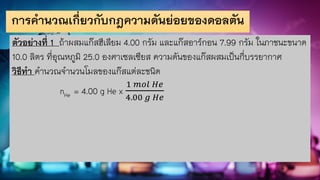 การคานวณเกี่ยวกับกฎความดันย่อยของดอลตัน
ตัวอย่างที่ 1 ถ้าผสมแก๊สฮีเลียม 4.00 กรัม และแก๊สอาร์กอน 7.99 กรัม ในภาชนะขนาด
10.0 ลิตร ที่อุณหภูมิ 25.0 องศาเซลเซียส ความดันของแก๊สผสมเป็นกี่บรรยากาศ
วิธีทา คานวณจานวนโมลของแก๊สแต่ละชนิด
nHe = 4.00 g He x
1 𝑚𝑜𝑙 𝐻𝑒
4.00 𝑔 𝐻𝑒
 