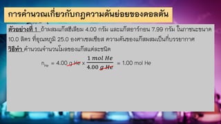การคานวณเกี่ยวกับกฎความดันย่อยของดอลตัน
ตัวอย่างที่ 1 ถ้าผสมแก๊สฮีเลียม 4.00 กรัม และแก๊สอาร์กอน 7.99 กรัม ในภาชนะขนาด
10.0 ลิตร ที่อุณหภูมิ 25.0 องศาเซลเซียส ความดันของแก๊สผสมเป็นกี่บรรยากาศ
วิธีทา คานวณจานวนโมลของแก๊สแต่ละชนิด
nHe = 4.00 g He x
1 𝑚𝑜𝑙 𝐻𝑒
4.00 𝑔 𝐻𝑒
= 1.00 mol He
 