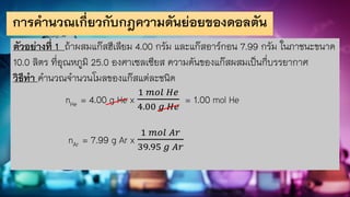 การคานวณเกี่ยวกับกฎความดันย่อยของดอลตัน
ตัวอย่างที่ 1 ถ้าผสมแก๊สฮีเลียม 4.00 กรัม และแก๊สอาร์กอน 7.99 กรัม ในภาชนะขนาด
10.0 ลิตร ที่อุณหภูมิ 25.0 องศาเซลเซียส ความดันของแก๊สผสมเป็นกี่บรรยากาศ
วิธีทา คานวณจานวนโมลของแก๊สแต่ละชนิด
nHe = 4.00 g He x
1 𝑚𝑜𝑙 𝐻𝑒
4.00 𝑔 𝐻𝑒
= 1.00 mol He
nAr = 7.99 g Ar x
1 𝑚𝑜𝑙 𝐴𝑟
39.95 𝑔 𝐴𝑟
 