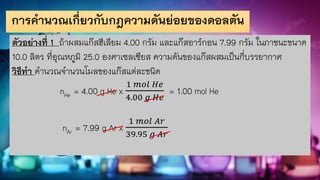การคานวณเกี่ยวกับกฎความดันย่อยของดอลตัน
ตัวอย่างที่ 1 ถ้าผสมแก๊สฮีเลียม 4.00 กรัม และแก๊สอาร์กอน 7.99 กรัม ในภาชนะขนาด
10.0 ลิตร ที่อุณหภูมิ 25.0 องศาเซลเซียส ความดันของแก๊สผสมเป็นกี่บรรยากาศ
วิธีทา คานวณจานวนโมลของแก๊สแต่ละชนิด
nHe = 4.00 g He x
1 𝑚𝑜𝑙 𝐻𝑒
4.00 𝑔 𝐻𝑒
= 1.00 mol He
nAr = 7.99 g Ar x
1 𝑚𝑜𝑙 𝐴𝑟
39.95 𝑔 𝐴𝑟
 