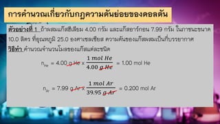 การคานวณเกี่ยวกับกฎความดันย่อยของดอลตัน
ตัวอย่างที่ 1 ถ้าผสมแก๊สฮีเลียม 4.00 กรัม และแก๊สอาร์กอน 7.99 กรัม ในภาชนะขนาด
10.0 ลิตร ที่อุณหภูมิ 25.0 องศาเซลเซียส ความดันของแก๊สผสมเป็นกี่บรรยากาศ
วิธีทา คานวณจานวนโมลของแก๊สแต่ละชนิด
nHe = 4.00 g He x
1 𝑚𝑜𝑙 𝐻𝑒
4.00 𝑔 𝐻𝑒
= 1.00 mol He
nAr = 7.99 g Ar x
1 𝑚𝑜𝑙 𝐴𝑟
39.95 𝑔 𝐴𝑟
= 0.200 mol Ar
 