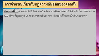การคานวณเกี่ยวกับกฎความดันย่อยของดอลตัน
ตัวอย่างที่ 1 ถ้าผสมแก๊สฮีเลียม 4.00 กรัม และแก๊สอาร์กอน 7.99 กรัม ในภาชนะขนาด
10.0 ลิตร ที่อุณหภูมิ 25.0 องศาเซลเซียส ความดันของแก๊สผสมเป็นกี่บรรยากาศ
 