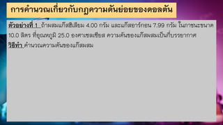 การคานวณเกี่ยวกับกฎความดันย่อยของดอลตัน
ตัวอย่างที่ 1 ถ้าผสมแก๊สฮีเลียม 4.00 กรัม และแก๊สอาร์กอน 7.99 กรัม ในภาชนะขนาด
10.0 ลิตร ที่อุณหภูมิ 25.0 องศาเซลเซียส ความดันของแก๊สผสมเป็นกี่บรรยากาศ
วิธีทา คานวณความดันของแก๊สผสม
 
