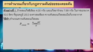การคานวณเกี่ยวกับกฎความดันย่อยของดอลตัน
ตัวอย่างที่ 1 ถ้าผสมแก๊สฮีเลียม 4.00 กรัม และแก๊สอาร์กอน 7.99 กรัม ในภาชนะขนาด
10.0 ลิตร ที่อุณหภูมิ 25.0 องศาเซลเซียส ความดันของแก๊สผสมเป็นกี่บรรยากาศ
วิธีทา คานวณความดันของแก๊สผสม
𝑃𝑡𝑜𝑡𝑎𝑙 =
𝑛𝑡𝑜𝑡𝑎𝑙
𝑅𝑇
𝑉
 