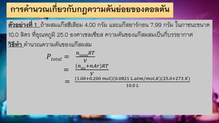 การคานวณเกี่ยวกับกฎความดันย่อยของดอลตัน
ตัวอย่างที่ 1 ถ้าผสมแก๊สฮีเลียม 4.00 กรัม และแก๊สอาร์กอน 7.99 กรัม ในภาชนะขนาด
10.0 ลิตร ที่อุณหภูมิ 25.0 องศาเซลเซียส ความดันของแก๊สผสมเป็นกี่บรรยากาศ
วิธีทา คานวณความดันของแก๊สผสม
𝑃𝑡𝑜𝑡𝑎𝑙 =
𝑛𝑡𝑜𝑡𝑎𝑙
𝑅𝑇
𝑉
=
𝑛𝐻𝑒
+𝑛𝐴𝑟 𝑅𝑇
𝑉
=
1.00+0.200 𝑚𝑜𝑙 (0.0821 𝐿.𝑎𝑡𝑚/𝑚𝑜𝑙.𝐾)(25.0+273 𝐾)
10.0 𝐿
 