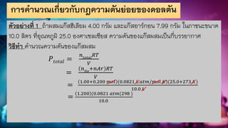การคานวณเกี่ยวกับกฎความดันย่อยของดอลตัน
ตัวอย่างที่ 1 ถ้าผสมแก๊สฮีเลียม 4.00 กรัม และแก๊สอาร์กอน 7.99 กรัม ในภาชนะขนาด
10.0 ลิตร ที่อุณหภูมิ 25.0 องศาเซลเซียส ความดันของแก๊สผสมเป็นกี่บรรยากาศ
วิธีทา คานวณความดันของแก๊สผสม
𝑃𝑡𝑜𝑡𝑎𝑙 =
𝑛𝑡𝑜𝑡𝑎𝑙
𝑅𝑇
𝑉
=
𝑛𝐻𝑒
+𝑛𝐴𝑟 𝑅𝑇
𝑉
=
1.00+0.200 𝑚𝑜𝑙 (0.0821 𝐿.𝑎𝑡𝑚/𝑚𝑜𝑙.𝐾)(25.0+273 𝐾)
10.0 𝐿
=
1.200 (0.0821 𝑎𝑡𝑚(298 )
10.0
 