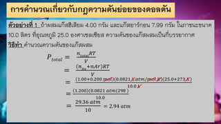 การคานวณเกี่ยวกับกฎความดันย่อยของดอลตัน
ตัวอย่างที่ 1 ถ้าผสมแก๊สฮีเลียม 4.00 กรัม และแก๊สอาร์กอน 7.99 กรัม ในภาชนะขนาด
10.0 ลิตร ที่อุณหภูมิ 25.0 องศาเซลเซียส ความดันของแก๊สผสมเป็นกี่บรรยากาศ
วิธีทา คานวณความดันของแก๊สผสม
𝑃𝑡𝑜𝑡𝑎𝑙 =
𝑛𝑡𝑜𝑡𝑎𝑙
𝑅𝑇
𝑉
=
𝑛𝐻𝑒
+𝑛𝐴𝑟 𝑅𝑇
𝑉
=
1.00+0.200 𝑚𝑜𝑙 (0.0821 𝐿.𝑎𝑡𝑚/𝑚𝑜𝑙.𝐾)(25.0+273 𝐾)
10.0 𝐿
=
1.200 (0.0821 𝑎𝑡𝑚(298 )
10.0
=
29.36 𝑎𝑡𝑚
10
= 2.94 𝑎𝑡𝑚
 