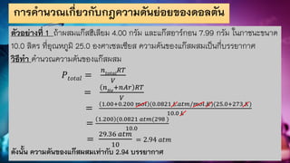การคานวณเกี่ยวกับกฎความดันย่อยของดอลตัน
ตัวอย่างที่ 1 ถ้าผสมแก๊สฮีเลียม 4.00 กรัม และแก๊สอาร์กอน 7.99 กรัม ในภาชนะขนาด
10.0 ลิตร ที่อุณหภูมิ 25.0 องศาเซลเซียส ความดันของแก๊สผสมเป็นกี่บรรยากาศ
วิธีทา คานวณความดันของแก๊สผสม
𝑃𝑡𝑜𝑡𝑎𝑙 =
𝑛𝑡𝑜𝑡𝑎𝑙
𝑅𝑇
𝑉
=
𝑛𝐻𝑒
+𝑛𝐴𝑟 𝑅𝑇
𝑉
=
1.00+0.200 𝑚𝑜𝑙 (0.0821 𝐿.𝑎𝑡𝑚/𝑚𝑜𝑙.𝐾)(25.0+273 𝐾)
10.0 𝐿
=
1.200 (0.0821 𝑎𝑡𝑚(298 )
10.0
=
29.36 𝑎𝑡𝑚
10
= 2.94 𝑎𝑡𝑚
ดังนั้น ความดันของแก๊สผสมเท่ากับ 2.94 บรรยากาศ
 
