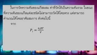 ในการวัดความดันของแก๊สผสม ค่าที่วัดได้เป็นความดันรวม ในขณะ
ที่ความดันของแก๊สแต่ละชนิดไม่สามารถวัดได้โดยตรง แต่สามารถ
คานวณได้โดยอาศัยสมการ ดังต่อไปนี้
จาก
𝑃𝑖 =
𝑛𝑖
𝑅𝑇
𝑉
 