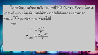 ในการวัดความดันของแก๊สผสม ค่าที่วัดได้เป็นความดันรวม ในขณะ
ที่ความดันของแก๊สแต่ละชนิดไม่สามารถวัดได้โดยตรง แต่สามารถ
คานวณได้โดยอาศัยสมการ ดังต่อไปนี้
จาก
𝑃𝑖 =
𝑛𝑖
𝑅𝑇
𝑉
𝑃𝑡𝑜𝑡𝑎𝑙 =
𝑛𝑡𝑜𝑡𝑎𝑙
𝑅𝑇
𝑉
 