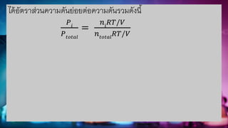 ได้อัตราส่วนความดันย่อยต่อความดันรวมดังนี้
𝑃𝑖
𝑃𝑡𝑜𝑡𝑎𝑙
=
𝑛𝑖
𝑅𝑇/𝑉
𝑛𝑡𝑜𝑡𝑎𝑙
𝑅𝑇/𝑉
 