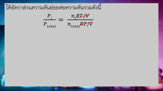 ได้อัตราส่วนความดันย่อยต่อความดันรวมดังนี้
𝑃𝑖
𝑃𝑡𝑜𝑡𝑎𝑙
=
𝑛𝑖
𝑅𝑇/𝑉
𝑛𝑡𝑜𝑡𝑎𝑙
𝑅𝑇/𝑉
 