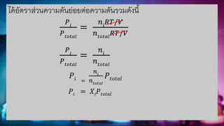 ได้อัตราส่วนความดันย่อยต่อความดันรวมดังนี้
𝑃𝑖
𝑃𝑡𝑜𝑡𝑎𝑙
=
𝑛𝑖
𝑅𝑇/𝑉
𝑛𝑡𝑜𝑡𝑎𝑙
𝑅𝑇/𝑉
𝑃𝑖
𝑃𝑡𝑜𝑡𝑎𝑙
=
𝑛𝑖
𝑛𝑡𝑜𝑡𝑎𝑙
𝑃𝑖 =
𝑛𝑖
𝑛𝑡𝑜𝑡𝑎𝑙
𝑃𝑡𝑜𝑡𝑎𝑙
𝑃𝑖 = 𝑋𝑖𝑃𝑡𝑜𝑡𝑎𝑙
 