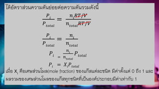 ได้อัตราส่วนความดันย่อยต่อความดันรวมดังนี้
𝑃𝑖
𝑃𝑡𝑜𝑡𝑎𝑙
=
𝑛𝑖
𝑅𝑇/𝑉
𝑛𝑡𝑜𝑡𝑎𝑙
𝑅𝑇/𝑉
𝑃𝑖
𝑃𝑡𝑜𝑡𝑎𝑙
=
𝑛𝑖
𝑛𝑡𝑜𝑡𝑎𝑙
𝑃𝑖 =
𝑛𝑖
𝑛𝑡𝑜𝑡𝑎𝑙
𝑃𝑡𝑜𝑡𝑎𝑙
𝑃𝑖 = 𝑋𝑖𝑃𝑡𝑜𝑡𝑎𝑙
เมื่อ Xi คือเศษส่วนโมล(mole fraction) ของแก๊สแต่ละชนิด มีค่าตั้งแต่ 0 ถึง 1 และ
ผลรวมของเศษส่วนโมลของแก๊สทุกชนิดที่เป็นองค์ประกอบมีค่าเท่ากับ 1
 