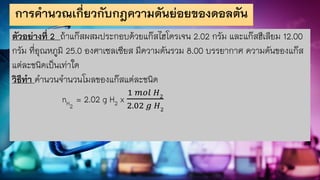 การคานวณเกี่ยวกับกฎความดันย่อยของดอลตัน
ตัวอย่างที่ 2 ถ้าแก๊สผสมประกอบด้วยแก๊สไฮโดรเจน 2.02 กรัม และแก๊สฮีเลียม 12.00
กรัม ที่อุณหภูมิ 25.0 องศาเซลเซียส มีความดันรวม 8.00 บรรยากาศ ความดันของแก๊ส
แต่ละชนิดเป็นเท่าใด
วิธีทา คานวนจานวนโมลของแก๊สแต่ละชนิด
nH2
= 2.02 g H2 x
1 𝑚𝑜𝑙 𝐻2
2.02 𝑔 𝐻2
 