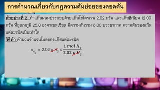 การคานวณเกี่ยวกับกฎความดันย่อยของดอลตัน
ตัวอย่างที่ 2 ถ้าแก๊สผสมประกอบด้วยแก๊สไฮโดรเจน 2.02 กรัม และแก๊สฮีเลียม 12.00
กรัม ที่อุณหภูมิ 25.0 องศาเซลเซียส มีความดันรวม 8.00 บรรยากาศ ความดันของแก๊ส
แต่ละชนิดเป็นเท่าใด
วิธีทา คานวนจานวนโมลของแก๊สแต่ละชนิด
nH2
= 2.02 g H2 x
1 𝑚𝑜𝑙 𝐻2
2.02 𝑔 𝐻2
 