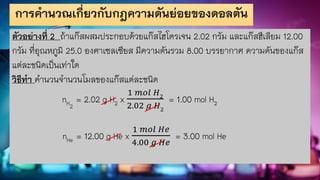 การคานวณเกี่ยวกับกฎความดันย่อยของดอลตัน
ตัวอย่างที่ 2 ถ้าแก๊สผสมประกอบด้วยแก๊สไฮโดรเจน 2.02 กรัม และแก๊สฮีเลียม 12.00
กรัม ที่อุณหภูมิ 25.0 องศาเซลเซียส มีความดันรวม 8.00 บรรยากาศ ความดันของแก๊ส
แต่ละชนิดเป็นเท่าใด
วิธีทา คานวนจานวนโมลของแก๊สแต่ละชนิด
nH2
= 2.02 g H2 x
1 𝑚𝑜𝑙 𝐻2
2.02 𝑔 𝐻2
= 1.00 mol H2
nHe = 12.00 g He x
1 𝑚𝑜𝑙 𝐻𝑒
4.00 𝑔 𝐻𝑒
= 3.00 mol He
 