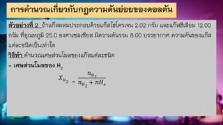 การคานวณเกี่ยวกับกฎความดันย่อยของดอลตัน
ตัวอย่างที่ 2 ถ้าแก๊สผสมประกอบด้วยแก๊สไฮโดรเจน 2.02 กรัม และแก๊สฮีเลียม 12.00
กรัม ที่อุณหภูมิ 25.0 องศาเซลเซียส มีความดันรวม 8.00 บรรยากาศ ความดันของแก๊ส
แต่ละชนิดเป็นเท่าใด
วิธีทา คานวณเศษส่วนโมลของแก๊สแต่ละชนิด
- เศษส่วนโมลของ H2
𝑋𝐻2 =
𝑛𝐻2
𝑛𝐻2
+ 𝑛𝐻𝑒
 