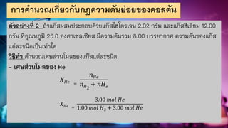 การคานวณเกี่ยวกับกฎความดันย่อยของดอลตัน
ตัวอย่างที่ 2 ถ้าแก๊สผสมประกอบด้วยแก๊สไฮโดรเจน 2.02 กรัม และแก๊สฮีเลียม 12.00
กรัม ที่อุณหภูมิ 25.0 องศาเซลเซียส มีความดันรวม 8.00 บรรยากาศ ความดันของแก๊ส
แต่ละชนิดเป็นเท่าใด
วิธีทา คานวณเศษส่วนโมลของแก๊สแต่ละชนิด
- เศษส่วนโมลของ He
𝑋𝐻𝑒 =
𝑛𝐻𝑒
𝑛𝐻2
+ 𝑛𝐻𝑒
𝑋𝐻𝑒 =
3.00 𝑚𝑜𝑙 𝐻𝑒
1.00 𝑚𝑜𝑙 𝐻2 + 3.00 𝑚𝑜𝑙 𝐻𝑒
 