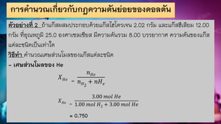 การคานวณเกี่ยวกับกฎความดันย่อยของดอลตัน
ตัวอย่างที่ 2 ถ้าแก๊สผสมประกอบด้วยแก๊สไฮโดรเจน 2.02 กรัม และแก๊สฮีเลียม 12.00
กรัม ที่อุณหภูมิ 25.0 องศาเซลเซียส มีความดันรวม 8.00 บรรยากาศ ความดันของแก๊ส
แต่ละชนิดเป็นเท่าใด
วิธีทา คานวณเศษส่วนโมลของแก๊สแต่ละชนิด
- เศษส่วนโมลของ He
𝑋𝐻𝑒 =
𝑛𝐻𝑒
𝑛𝐻2
+ 𝑛𝐻𝑒
𝑋𝐻𝑒 =
3.00 𝑚𝑜𝑙 𝐻𝑒
1.00 𝑚𝑜𝑙 𝐻2 + 3.00 𝑚𝑜𝑙 𝐻𝑒
= 0.750
 
