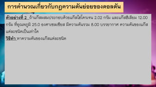 การคานวณเกี่ยวกับกฎความดันย่อยของดอลตัน
ตัวอย่างที่ 2 ถ้าแก๊สผสมประกอบด้วยแก๊สไฮโดรเจน 2.02 กรัม และแก๊สฮีเลียม 12.00
กรัม ที่อุณหภูมิ 25.0 องศาเซลเซียส มีความดันรวม 8.00 บรรยากาศ ความดันของแก๊ส
แต่ละชนิดเป็นเท่าใด
วิธีทา หาความดันของแก๊สแต่ละชนิด
 