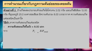 การคานวณเกี่ยวกับกฎความดันย่อยของดอลตัน
ตัวอย่างที่ 2 ถ้าแก๊สผสมประกอบด้วยแก๊สไฮโดรเจน 2.02 กรัม และแก๊สฮีเลียม 12.00
กรัม ที่อุณหภูมิ 25.0 องศาเซลเซียส มีความดันรวม 8.00 บรรยากาศ ความดันของแก๊ส
แต่ละชนิดเป็นเท่าใด
วิธีทา หาความดันของแก๊สแต่ละชนิด
- ความดันของแก๊สในถัง = 8.00 atm
จาก 𝑃𝑖 =
𝑋𝑖𝑃𝑡𝑜𝑡𝑎𝑙
 