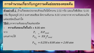 การคานวณเกี่ยวกับกฎความดันย่อยของดอลตัน
ตัวอย่างที่ 2 ถ้าแก๊สผสมประกอบด้วยแก๊สไฮโดรเจน 2.02 กรัม และแก๊สฮีเลียม 12.00
กรัม ที่อุณหภูมิ 25.0 องศาเซลเซียส มีความดันรวม 8.00 บรรยากาศ ความดันของแก๊ส
แต่ละชนิดเป็นเท่าใด
วิธีทา หาความดันของแก๊สแต่ละชนิด
- ความดันของแก๊สในถัง = 8.00 atm
จาก 𝑃𝑖 =
𝑋𝑖𝑃𝑡𝑜𝑡𝑎𝑙
แทนค่าจะได้ 𝑃𝐻2
= 𝑋𝐻2
𝑃𝑡𝑜𝑡𝑎𝑙
𝑃𝐻2
=0.250 x 8.00 atm = 2.00 atm
 