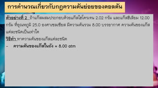 การคานวณเกี่ยวกับกฎความดันย่อยของดอลตัน
ตัวอย่างที่ 2 ถ้าแก๊สผสมประกอบด้วยแก๊สไฮโดรเจน 2.02 กรัม และแก๊สฮีเลียม 12.00
กรัม ที่อุณหภูมิ 25.0 องศาเซลเซียส มีความดันรวม 8.00 บรรยากาศ ความดันของแก๊ส
แต่ละชนิดเป็นเท่าใด
วิธีทา หาความดันของแก๊สแต่ละชนิด
- ความดันของแก๊สในถัง = 8.00 atm
 