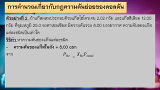 การคานวณเกี่ยวกับกฎความดันย่อยของดอลตัน
ตัวอย่างที่ 2 ถ้าแก๊สผสมประกอบด้วยแก๊สไฮโดรเจน 2.02 กรัม และแก๊สฮีเลียม 12.00
กรัม ที่อุณหภูมิ 25.0 องศาเซลเซียส มีความดันรวม 8.00 บรรยากาศ ความดันของแก๊ส
แต่ละชนิดเป็นเท่าใด
วิธีทา หาความดันของแก๊สแต่ละชนิด
- ความดันของแก๊สในถัง = 8.00 atm
จาก 𝑃𝐻𝑒 =
𝑋𝐻𝑒𝑃𝑡𝑜𝑡𝑎𝑙
 