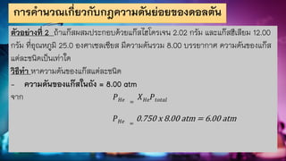 การคานวณเกี่ยวกับกฎความดันย่อยของดอลตัน
ตัวอย่างที่ 2 ถ้าแก๊สผสมประกอบด้วยแก๊สไฮโดรเจน 2.02 กรัม และแก๊สฮีเลียม 12.00
กรัม ที่อุณหภูมิ 25.0 องศาเซลเซียส มีความดันรวม 8.00 บรรยากาศ ความดันของแก๊ส
แต่ละชนิดเป็นเท่าใด
วิธีทา หาความดันของแก๊สแต่ละชนิด
- ความดันของแก๊สในถัง = 8.00 atm
จาก 𝑃𝐻𝑒 =
𝑋𝐻𝑒𝑃𝑡𝑜𝑡𝑎𝑙
𝑃𝐻𝑒 =
0.750 x 8.00 atm = 6.00 atm
 