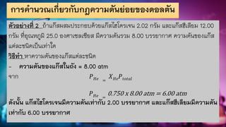 การคานวณเกี่ยวกับกฎความดันย่อยของดอลตัน
ตัวอย่างที่ 2 ถ้าแก๊สผสมประกอบด้วยแก๊สไฮโดรเจน 2.02 กรัม และแก๊สฮีเลียม 12.00
กรัม ที่อุณหภูมิ 25.0 องศาเซลเซียส มีความดันรวม 8.00 บรรยากาศ ความดันของแก๊ส
แต่ละชนิดเป็นเท่าใด
วิธีทา หาความดันของแก๊สแต่ละชนิด
- ความดันของแก๊สในถัง = 8.00 atm
จาก 𝑃𝐻𝑒 =
𝑋𝐻𝑒𝑃𝑡𝑜𝑡𝑎𝑙
𝑃𝐻𝑒 =
0.750 x 8.00 atm = 6.00 atm
ดังนั้น แก๊สไฮโดรเจนมีความดันเท่ากับ 2.00 บรรยากาศ และแก๊สฮีเลียมมีความดัน
เท่ากับ 6.00 บรรยากาศ
 